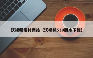 清远沃视频素材网站（沃视频530版本下载）