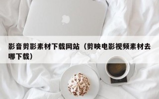 清远影音剪影素材下载网站（剪映电影视频素材去哪下载）